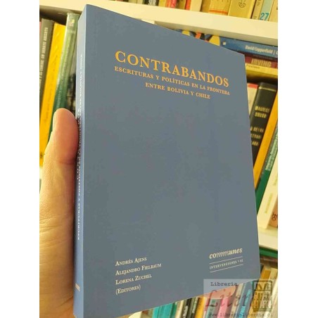 Contrabandos Escrituras y Políticas en la Frontera entre Bolivia y Chile  Andrés Ajens, Alejandro Fielbaum, Lorena Zuche